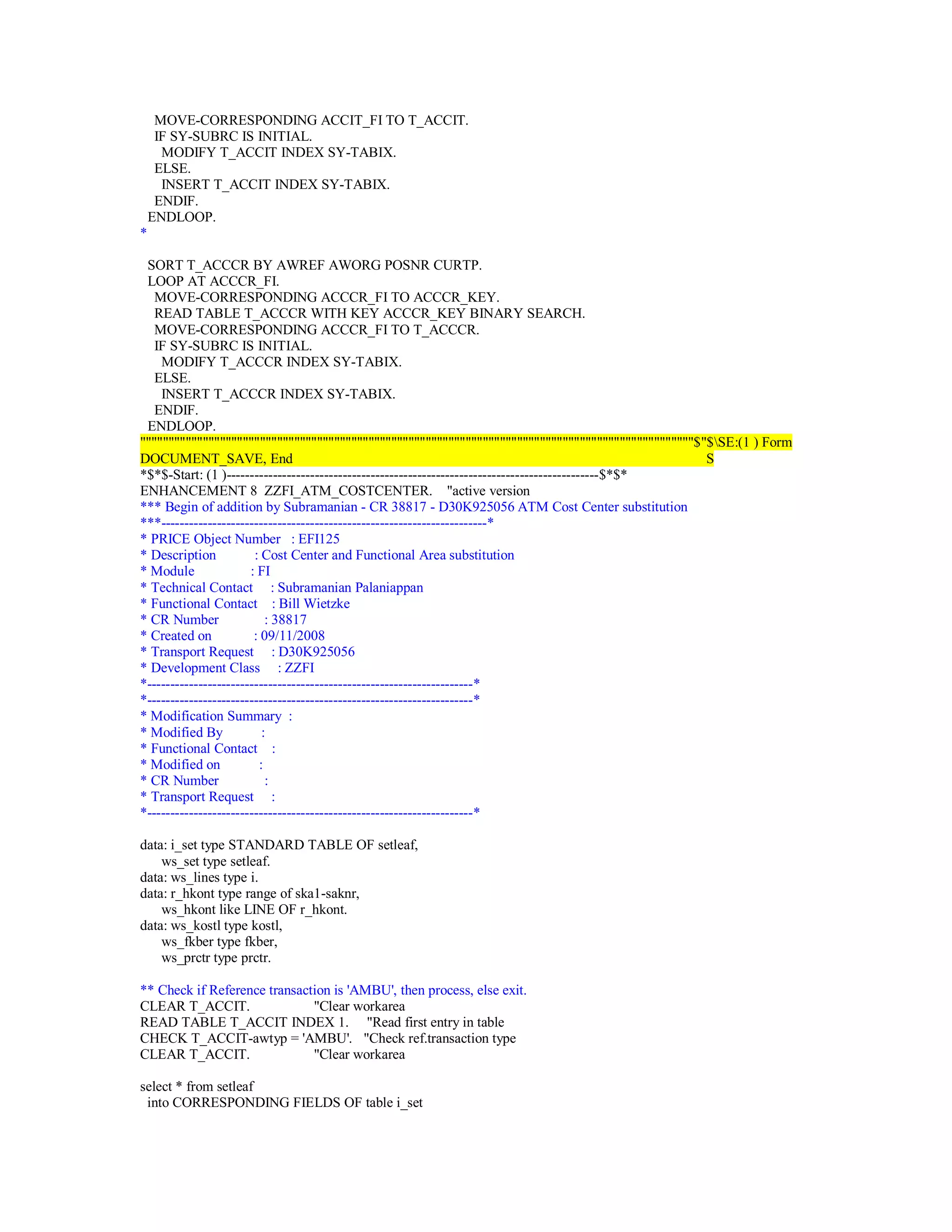 MOVE-CORRESPONDING ACCIT_FI TO T_ACCIT.
IF SY-SUBRC IS INITIAL.
MODIFY T_ACCIT INDEX SY-TABIX.
ELSE.
INSERT T_ACCIT INDEX SY-TABIX.
ENDIF.
ENDLOOP.
*
SORT T_ACCCR BY AWREF AWORG POSNR CURTP.
LOOP AT ACCCR_FI.
MOVE-CORRESPONDING ACCCR_FI TO ACCCR_KEY.
READ TABLE T_ACCCR WITH KEY ACCCR_KEY BINARY SEARCH.
MOVE-CORRESPONDING ACCCR_FI TO T_ACCCR.
IF SY-SUBRC IS INITIAL.
MODIFY T_ACCCR INDEX SY-TABIX.
ELSE.
INSERT T_ACCCR INDEX SY-TABIX.
ENDIF.
ENDLOOP.
"""""""""""""""""""""""""""""""""""""""""""""""""""""""""""""""""""""""""""""""""""""""""""""""""$"$SE:(1 ) Form
DOCUMENT_SAVE, End S
*$*$-Start: (1 )--------------------------------------------------------------------------------$*$*
ENHANCEMENT 8 ZZFI_ATM_COSTCENTER. "active version
*** Begin of addition by Subramanian - CR 38817 - D30K925056 ATM Cost Center substitution
***----------------------------------------------------------------------*
* PRICE Object Number : EFI125
* Description : Cost Center and Functional Area substitution
* Module : FI
* Technical Contact : Subramanian Palaniappan
* Functional Contact : Bill Wietzke
* CR Number : 38817
* Created on : 09/11/2008
* Transport Request : D30K925056
* Development Class : ZZFI
*----------------------------------------------------------------------*
*----------------------------------------------------------------------*
* Modification Summary :
* Modified By :
* Functional Contact :
* Modified on :
* CR Number :
* Transport Request :
*----------------------------------------------------------------------*
data: i_set type STANDARD TABLE OF setleaf,
ws_set type setleaf.
data: ws_lines type i.
data: r_hkont type range of ska1-saknr,
ws_hkont like LINE OF r_hkont.
data: ws_kostl type kostl,
ws_fkber type fkber,
ws_prctr type prctr.
** Check if Reference transaction is 'AMBU', then process, else exit.
CLEAR T_ACCIT. "Clear workarea
READ TABLE T_ACCIT INDEX 1. "Read first entry in table
CHECK T_ACCIT-awtyp = 'AMBU'. "Check ref.transaction type
CLEAR T_ACCIT. "Clear workarea
select * from setleaf
into CORRESPONDING FIELDS OF table i_set
 