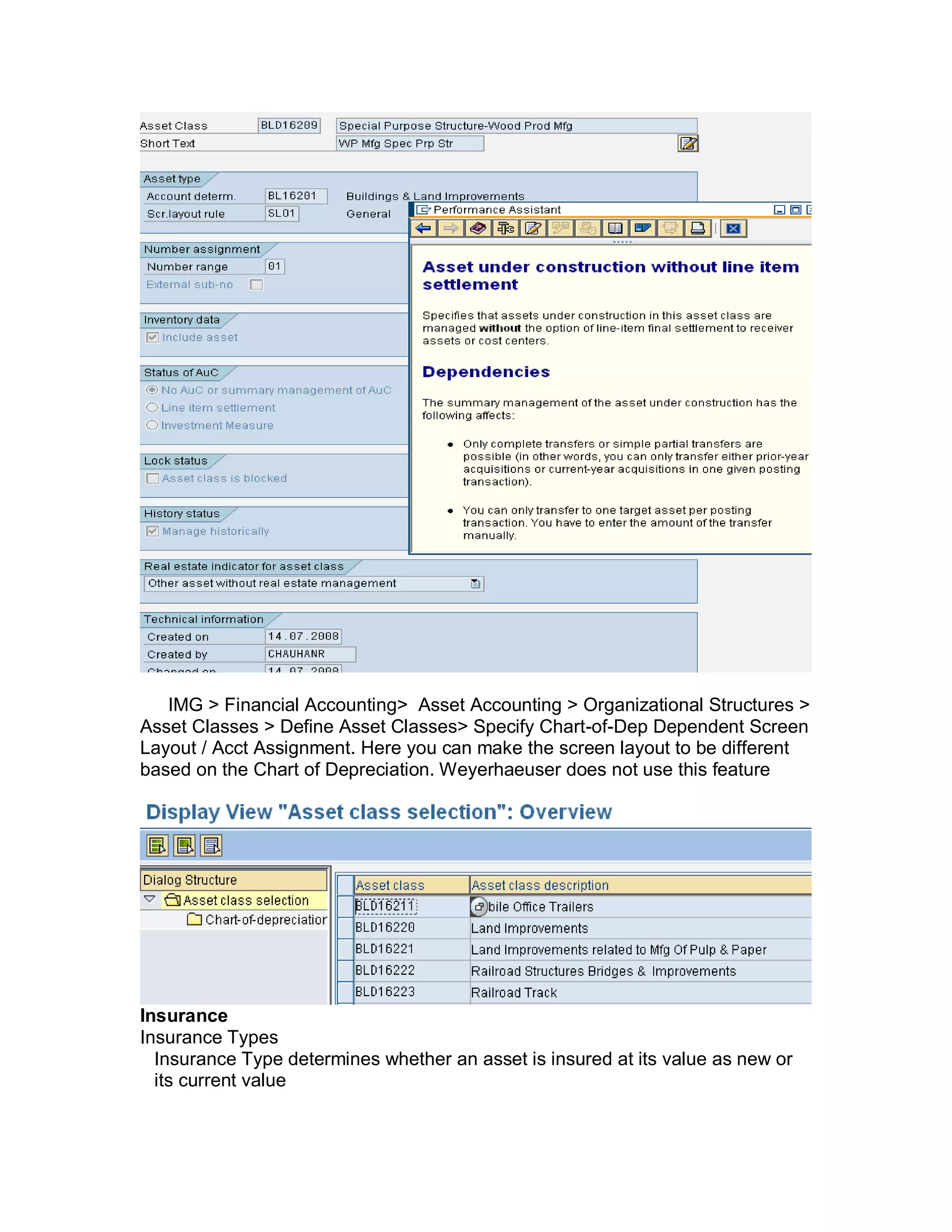 IMG > Financial Accounting> Asset Accounting > Organizational Structures >
Asset Classes > Define Asset Classes> Specify Chart-of-Dep Dependent Screen
Layout / Acct Assignment. Here you can make the screen layout to be different
based on the Chart of Depreciation. Weyerhaeuser does not use this feature
Insurance
Insurance Types
Insurance Type determines whether an asset is insured at its value as new or
its current value
 