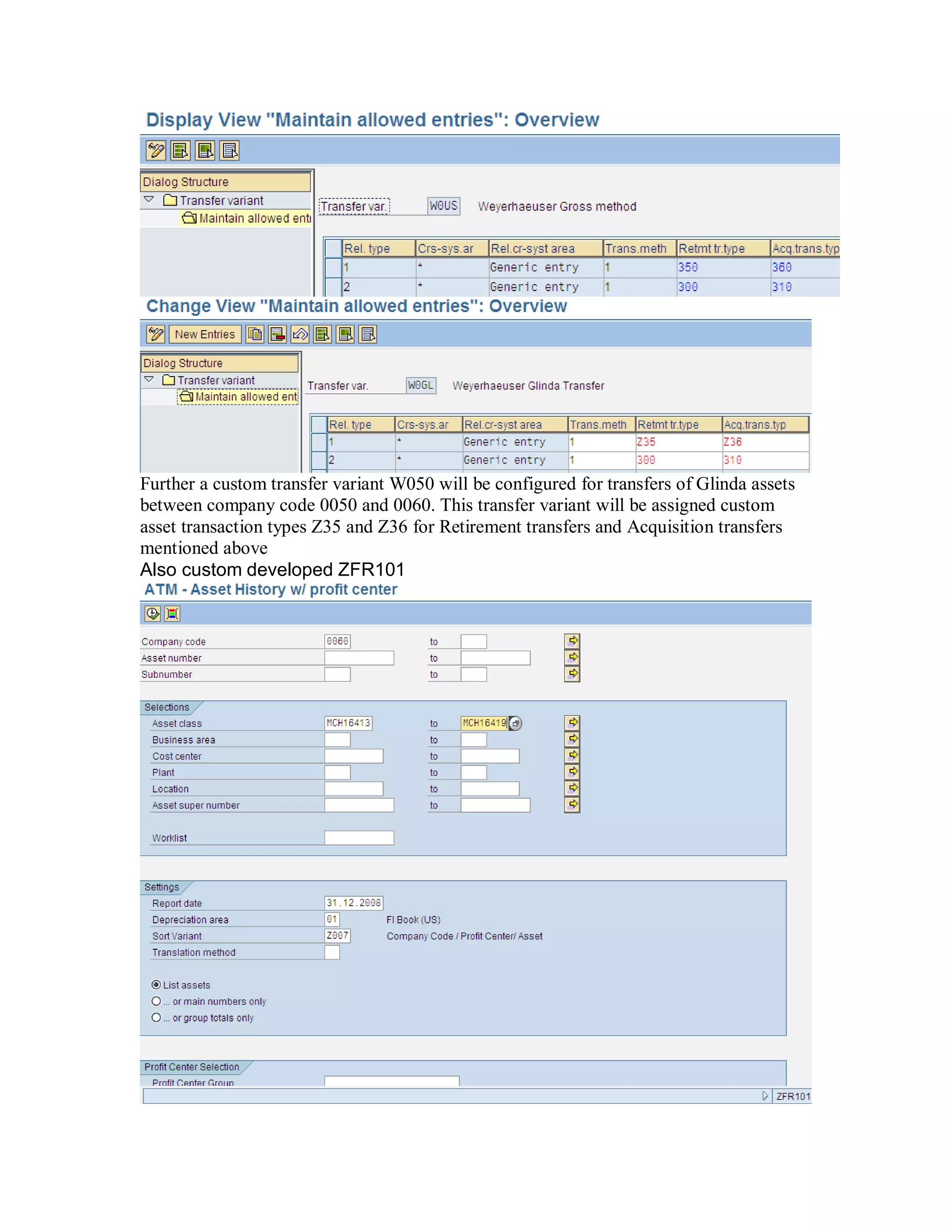 Further a custom transfer variant W050 will be configured for transfers of Glinda assets
between company code 0050 and 0060. This transfer variant will be assigned custom
asset transaction types Z35 and Z36 for Retirement transfers and Acquisition transfers
mentioned above
Also custom developed ZFR101
 