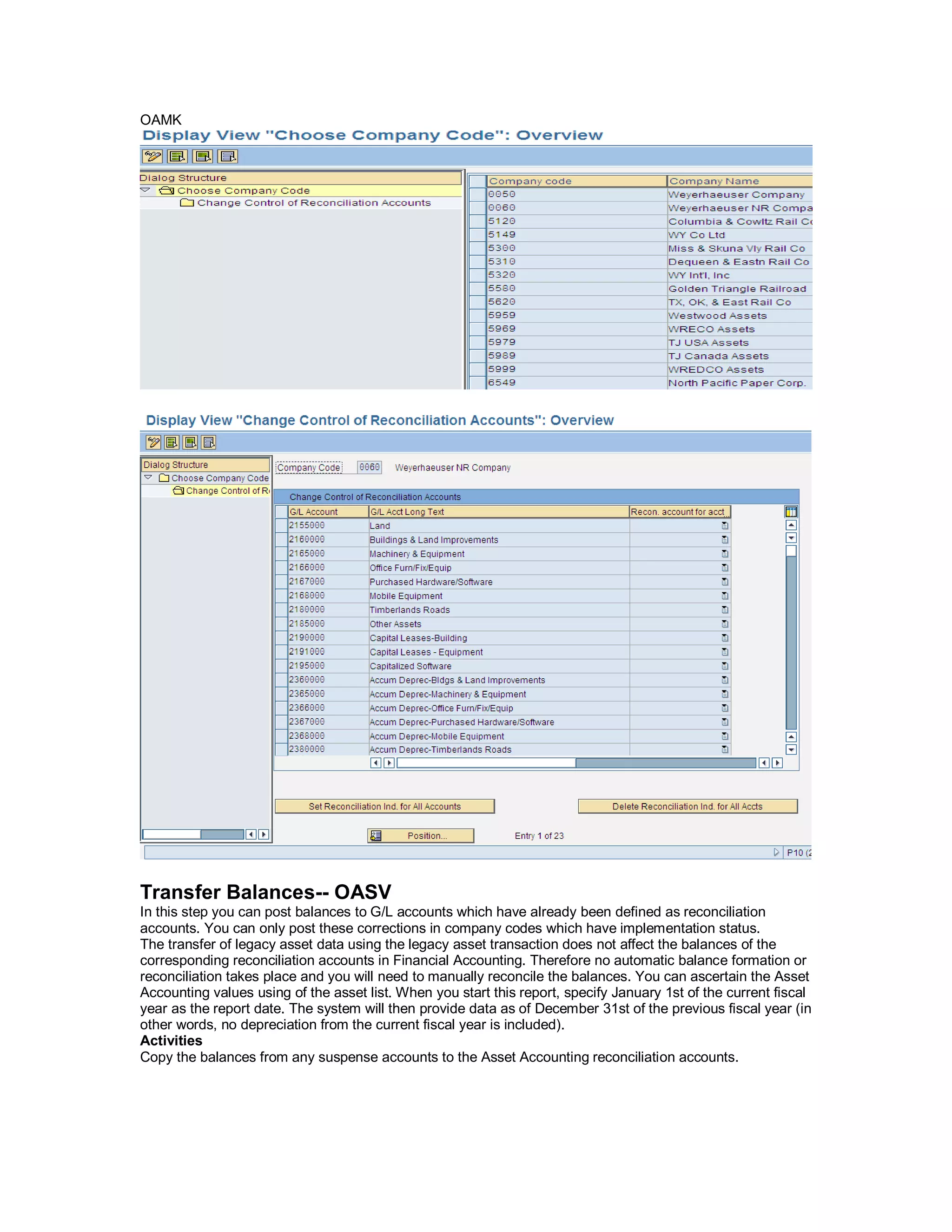 OAMK
Transfer Balances-- OASV
In this step you can post balances to G/L accounts which have already been defined as reconciliation
accounts. You can only post these corrections in company codes which have implementation status.
The transfer of legacy asset data using the legacy asset transaction does not affect the balances of the
corresponding reconciliation accounts in Financial Accounting. Therefore no automatic balance formation or
reconciliation takes place and you will need to manually reconcile the balances. You can ascertain the Asset
Accounting values using of the asset list. When you start this report, specify January 1st of the current fiscal
year as the report date. The system will then provide data as of December 31st of the previous fiscal year (in
other words, no depreciation from the current fiscal year is included).
Activities
Copy the balances from any suspense accounts to the Asset Accounting reconciliation accounts.
 