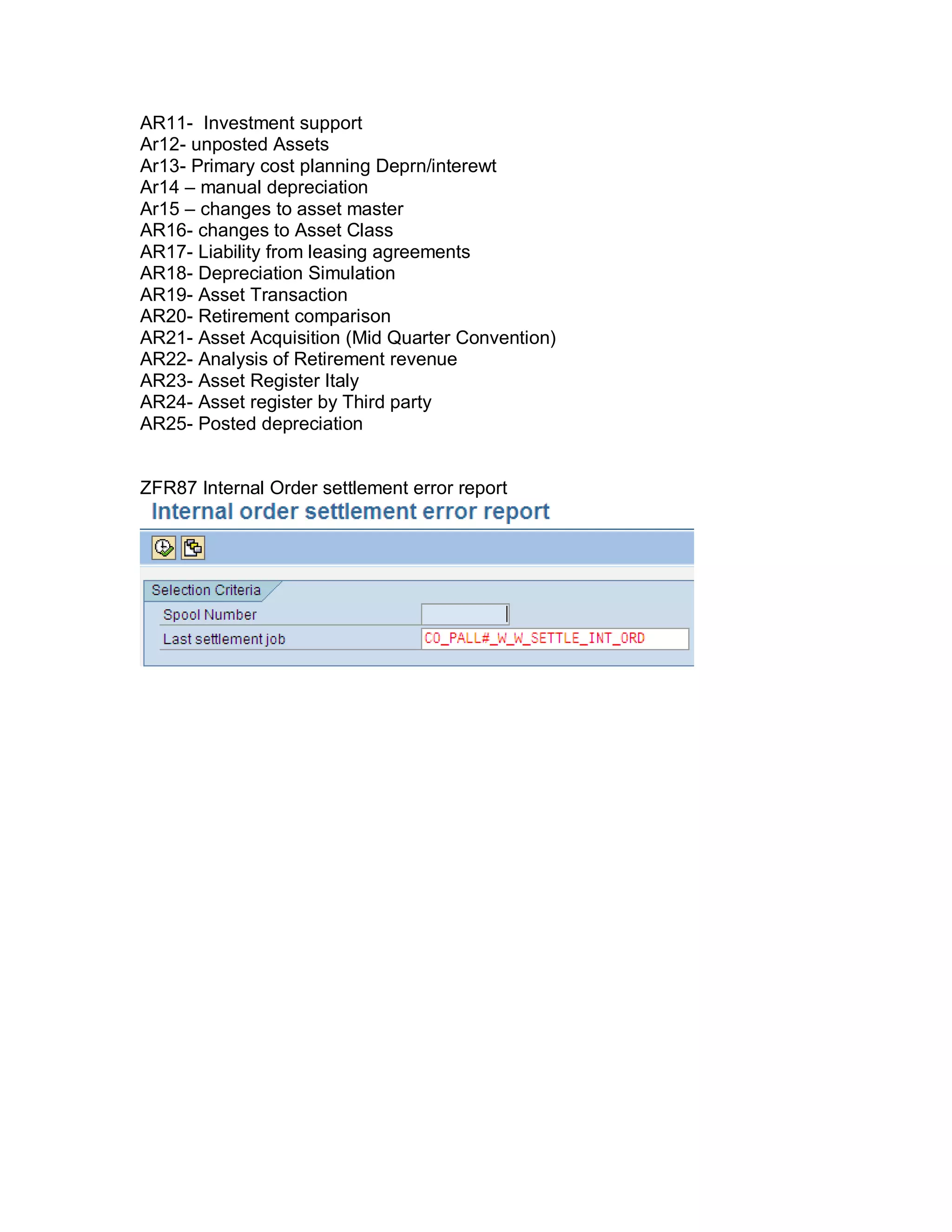 AR11- Investment support
Ar12- unposted Assets
Ar13- Primary cost planning Deprn/interewt
Ar14 – manual depreciation
Ar15 – changes to asset master
AR16- changes to Asset Class
AR17- Liability from leasing agreements
AR18- Depreciation Simulation
AR19- Asset Transaction
AR20- Retirement comparison
AR21- Asset Acquisition (Mid Quarter Convention)
AR22- Analysis of Retirement revenue
AR23- Asset Register Italy
AR24- Asset register by Third party
AR25- Posted depreciation
ZFR87 Internal Order settlement error report
 