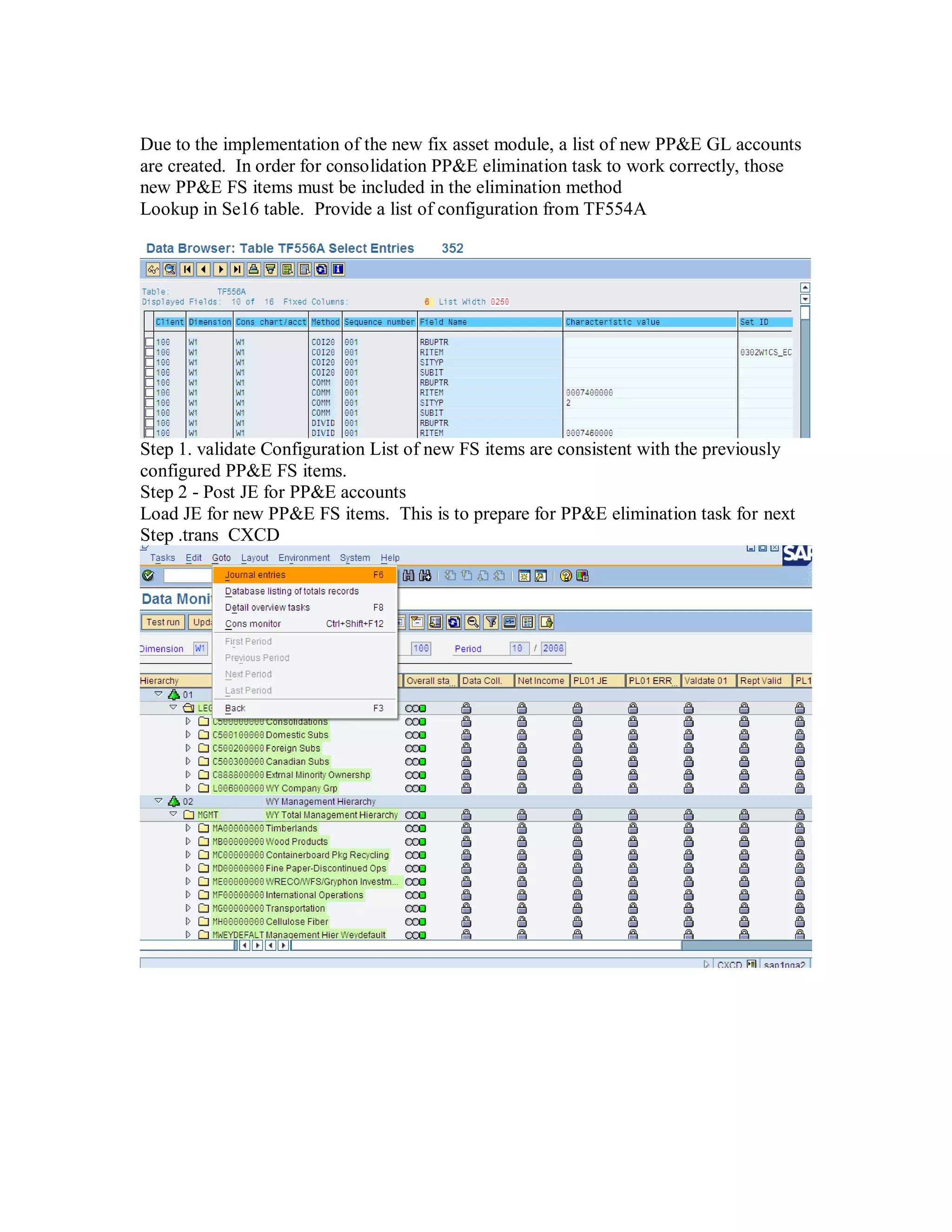 Due to the implementation of the new fix asset module, a list of new PP&E GL accounts
are created. In order for consolidation PP&E elimination task to work correctly, those
new PP&E FS items must be included in the elimination method
Lookup in Se16 table. Provide a list of configuration from TF554A
Step 1. validate Configuration List of new FS items are consistent with the previously
configured PP&E FS items.
Step 2 - Post JE for PP&E accounts
Load JE for new PP&E FS items. This is to prepare for PP&E elimination task for next
Step .trans CXCD
 