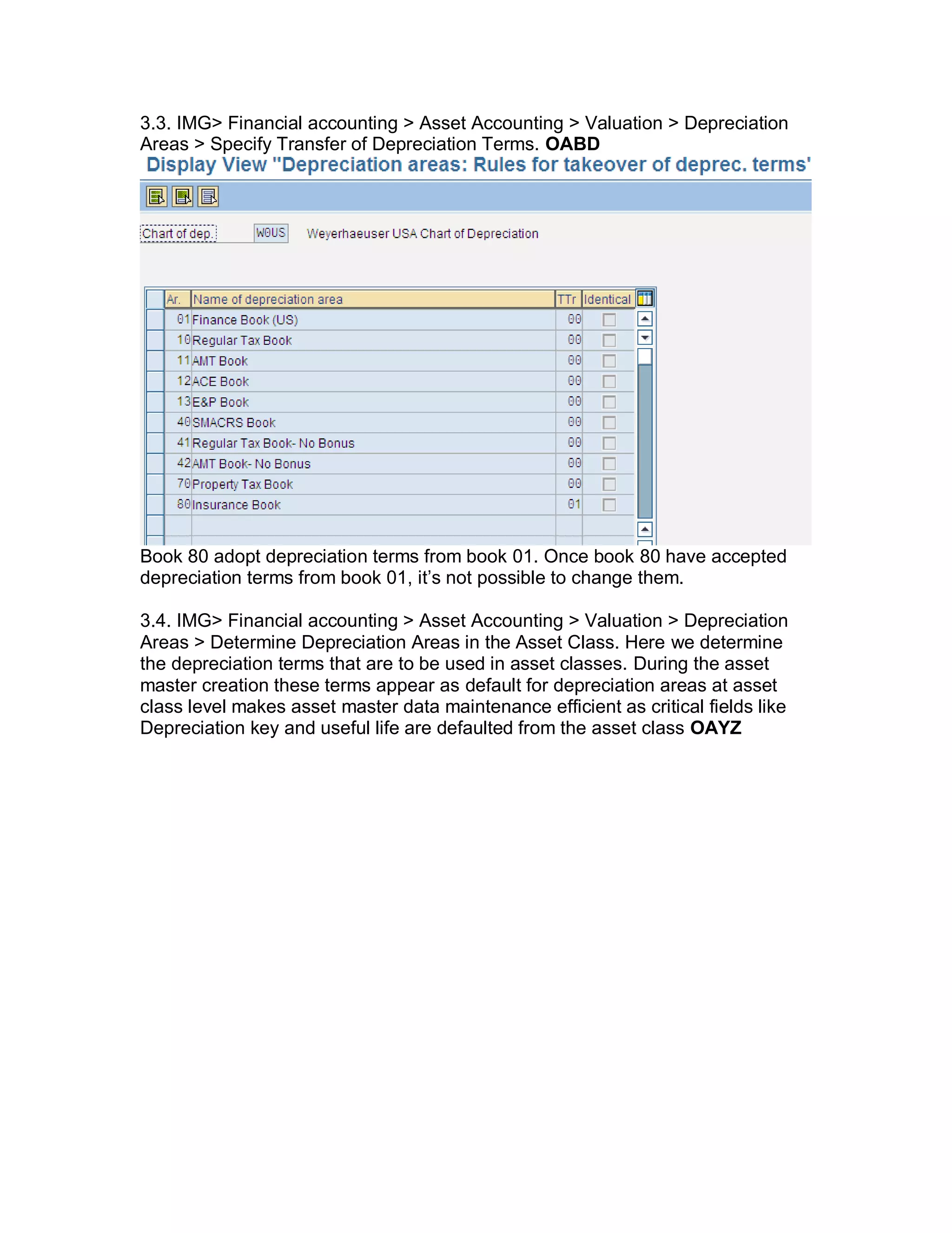 3.3. IMG> Financial accounting > Asset Accounting > Valuation > Depreciation
Areas > Specify Transfer of Depreciation Terms. OABD
Book 80 adopt depreciation terms from book 01. Once book 80 have accepted
depreciation terms from book 01, it‘s not possible to change them.
3.4. IMG> Financial accounting > Asset Accounting > Valuation > Depreciation
Areas > Determine Depreciation Areas in the Asset Class. Here we determine
the depreciation terms that are to be used in asset classes. During the asset
master creation these terms appear as default for depreciation areas at asset
class level makes asset master data maintenance efficient as critical fields like
Depreciation key and useful life are defaulted from the asset class OAYZ
 