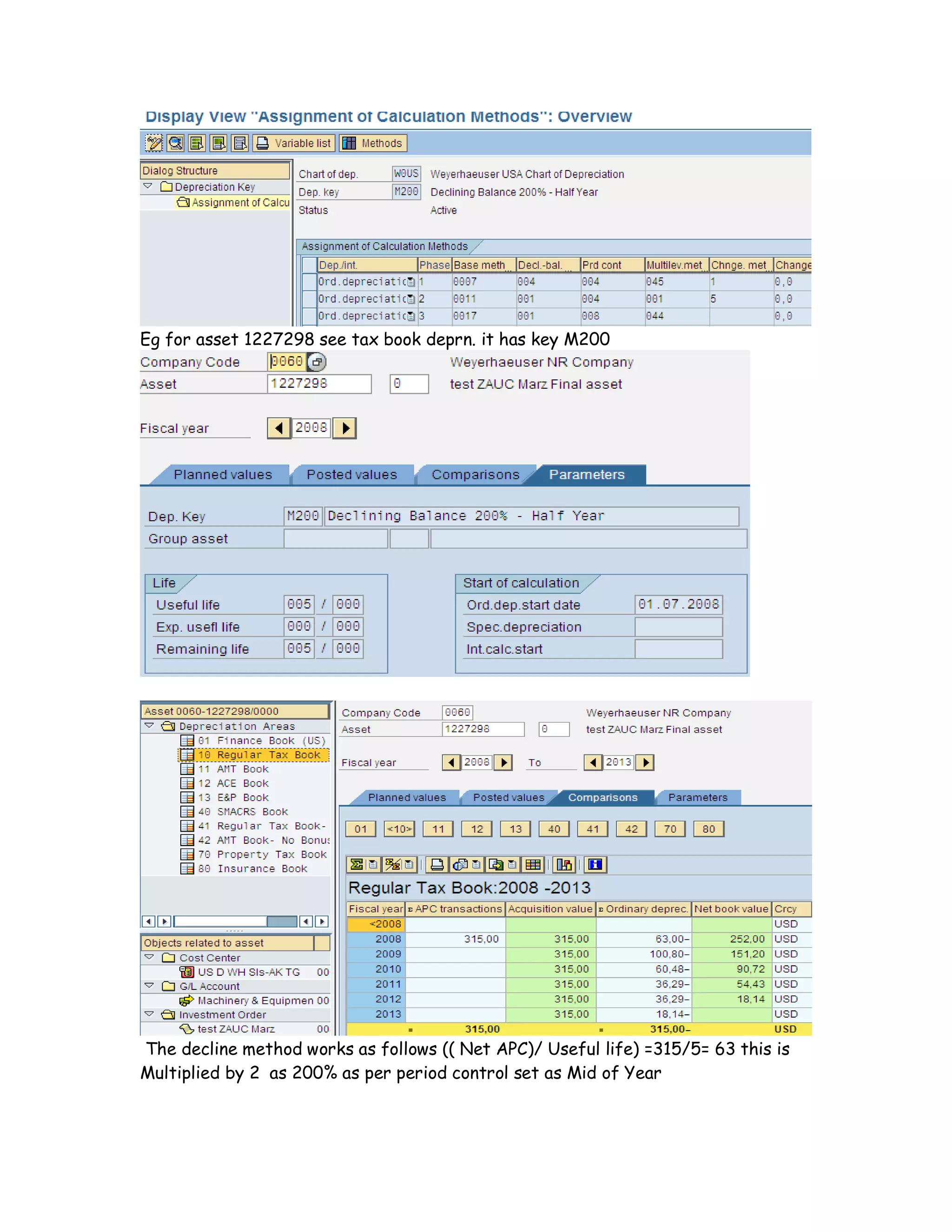 Eg for asset 1227298 see tax book deprn. it has key M200
The decline method works as follows (( Net APC)/ Useful life) =315/5= 63 this is
Multiplied by 2 as 200% as per period control set as Mid of Year
 