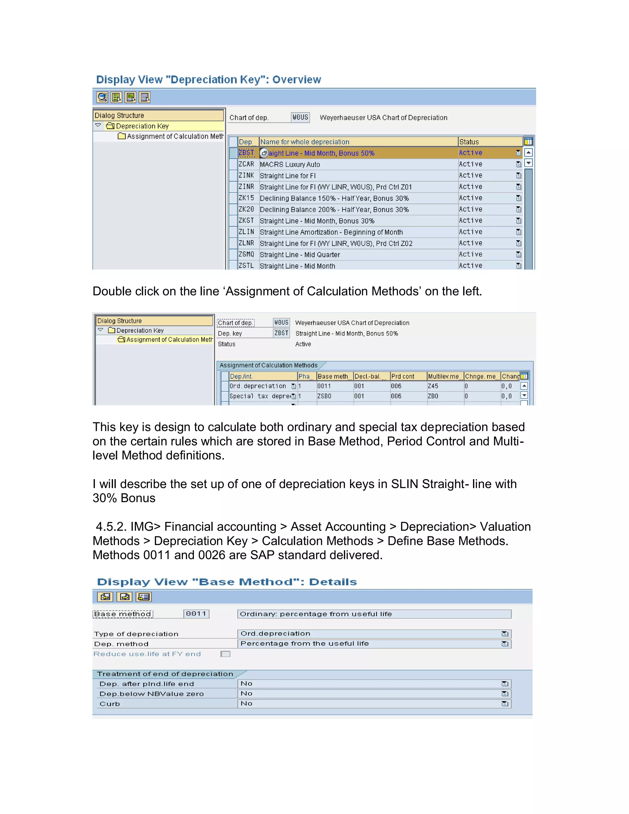Double click on the line ‗Assignment of Calculation Methods‘ on the left.
This key is design to calculate both ordinary and special tax depreciation based
on the certain rules which are stored in Base Method, Period Control and Multi-
level Method definitions.
I will describe the set up of one of depreciation keys in SLIN Straight- line with
30% Bonus
4.5.2. IMG> Financial accounting > Asset Accounting > Depreciation> Valuation
Methods > Depreciation Key > Calculation Methods > Define Base Methods.
Methods 0011 and 0026 are SAP standard delivered.
 