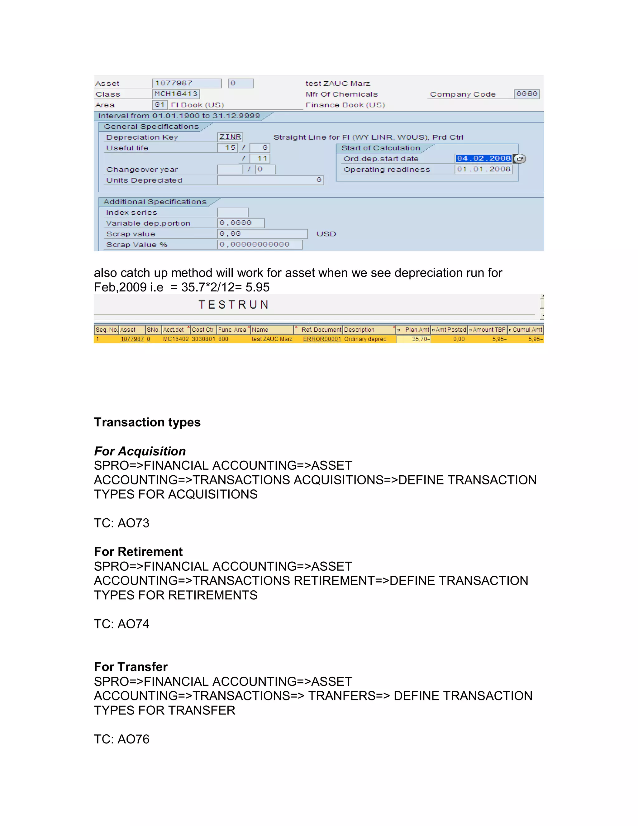 also catch up method will work for asset when we see depreciation run for
Feb,2009 i.e = 35.7*2/12= 5.95
Transaction types
For Acquisition
SPRO=>FINANCIAL ACCOUNTING=>ASSET
ACCOUNTING=>TRANSACTIONS ACQUISITIONS=>DEFINE TRANSACTION
TYPES FOR ACQUISITIONS
TC: AO73
For Retirement
SPRO=>FINANCIAL ACCOUNTING=>ASSET
ACCOUNTING=>TRANSACTIONS RETIREMENT=>DEFINE TRANSACTION
TYPES FOR RETIREMENTS
TC: AO74
For Transfer
SPRO=>FINANCIAL ACCOUNTING=>ASSET
ACCOUNTING=>TRANSACTIONS=> TRANFERS=> DEFINE TRANSACTION
TYPES FOR TRANSFER
TC: AO76
 