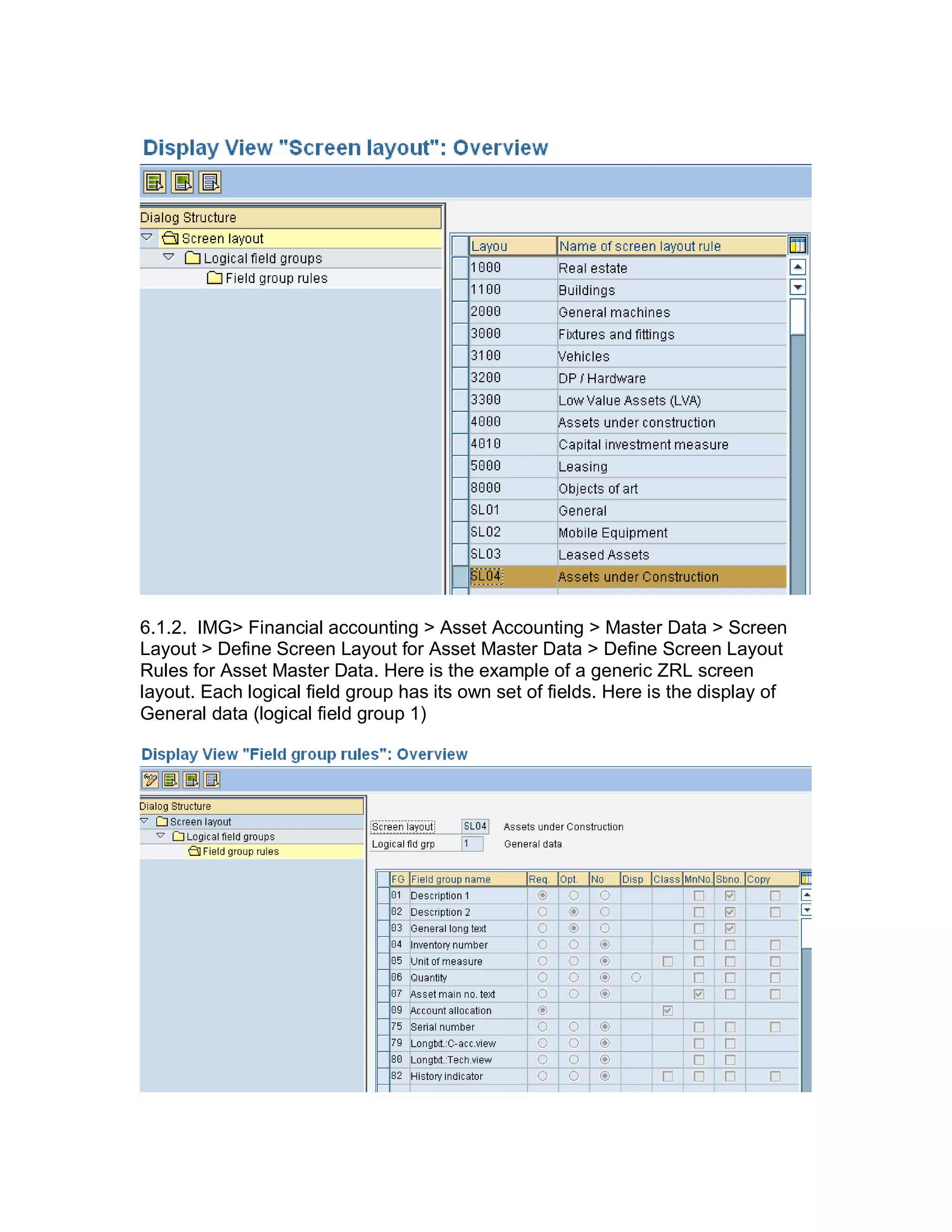 6.1.2. IMG> Financial accounting > Asset Accounting > Master Data > Screen
Layout > Define Screen Layout for Asset Master Data > Define Screen Layout
Rules for Asset Master Data. Here is the example of a generic ZRL screen
layout. Each logical field group has its own set of fields. Here is the display of
General data (logical field group 1)
 