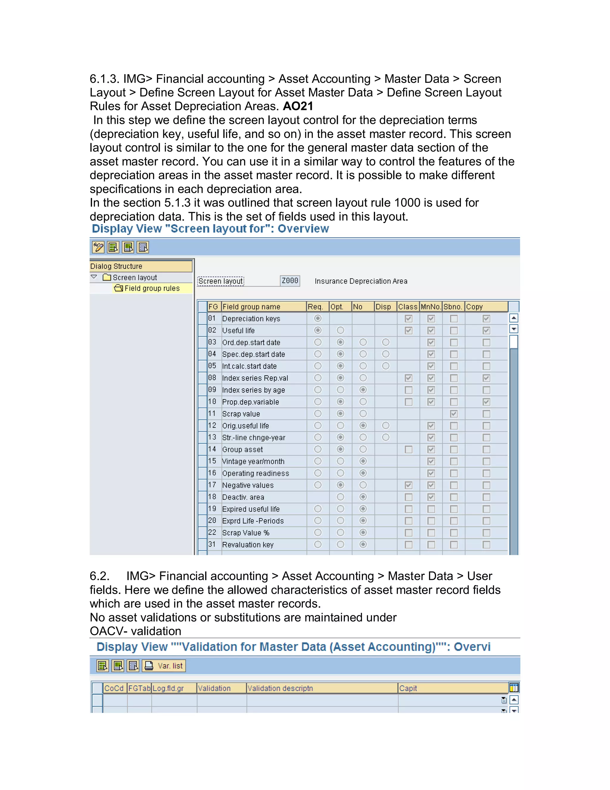 6.1.3. IMG> Financial accounting > Asset Accounting > Master Data > Screen
Layout > Define Screen Layout for Asset Master Data > Define Screen Layout
Rules for Asset Depreciation Areas. AO21
In this step we define the screen layout control for the depreciation terms
(depreciation key, useful life, and so on) in the asset master record. This screen
layout control is similar to the one for the general master data section of the
asset master record. You can use it in a similar way to control the features of the
depreciation areas in the asset master record. It is possible to make different
specifications in each depreciation area.
In the section 5.1.3 it was outlined that screen layout rule 1000 is used for
depreciation data. This is the set of fields used in this layout.
6.2. IMG> Financial accounting > Asset Accounting > Master Data > User
fields. Here we define the allowed characteristics of asset master record fields
which are used in the asset master records.
No asset validations or substitutions are maintained under
OACV- validation
 