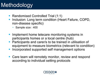 Randomised Controlled Trial (1:1) Inclusion: Long term condition (Heart Failure, COPD, non-disease specific)  Sample size : 400 Implement home telecare monitoring systems in participants homes or a local centre (hub)  Participants and carer/s to be trained in utilisation of equipment to measure biometrics (relevant to condition) Incorporated supported self management options Care team will remotely monitor, review and respond according to individual setting protocols Methodology  