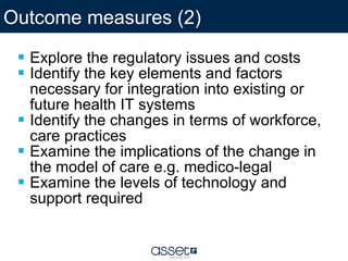 Explore the regulatory issues and costs  Identify the key elements and factors necessary for integration into existing or future health IT systems  Identify the changes in terms of workforce, care practices  Examine the implications of the change in the model of care e.g. medico-legal  Examine the levels of technology and support required Outcome measures (2) 