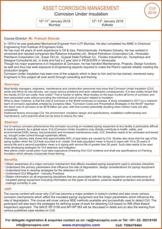Course Director: Mr. Prakash Shende
In 1970’s he was graduated Mechanical Engineer from VJTI Mumbai. He also completed his AMIE in Chemical
Engineering from Institute of Engineers India.
He has over 44 years of work experience in Oil & Gas, Petrochemicals, Fertilizers Industry. He has worked in
renowned and reputed companies like Reliance Industries Ltd., Bharat Petroleum Corporation Ltd., Hindustan
Petroleum Corporation Ltd., Essar Oil Ltd., Gujarat State Fertilizer Co., Finolex Industries Ltd., Humphreys and
Glasgow Consultants etc. in India and had a 2 year stint in PEQUIVEN in Venezuela.
Though his major experience is in Inspection & Corrosion, he has handled Maintenance, Projects, Design functions
as well and thus has wide exposure to Engineering aspects required to make the Plant’s operate reliably meeting the
production targets.
Corrosion Under Insulation has been one of the subjects which is dear to him and he has trained, mentored many
Engineers in this subject all over world through consulting and training.
Most facility managers, engineers, maintenance and construction personnel now know that Corrosion Under Insulation (CUI)
exists and left to its own devices, can cause serious problems and even catastrophic consequences. It is also widely known that
the results of CUI are costly. How costly? That is harder to define. Most studies on the topic involve all forms of corrosion and
their associated costs without providing the individual cost of corrosion related to insulation.
What is clear, however, is that the cost of corrosion in the World continues to increase. A study completed in 2011 by a research
team of corrosion specialists enlisted by Congress titled, "Corrosion Costs and Preventative Strategies in the World" reported
the direct cost of corrosion to be $276 billion per year, with that number potentially doubling when indirect costs are also
considered.
Additional factors encourage CUI: the environment, insulation design and specifications, installation craftsmanship and
maintenance. Let's examine what can be done to reduce the risks.
th th
10 -11 January 2018 th th
12 -13 January 2018
Mumbai Kolkata
ASSET CORROSION MANAGEMENT
Corrosion Under Insulation
Out of various corrosion phenomenon the corrosion occurring on insulated piping/ equipment at any facility is particularly difficult
to track & prevent. As a global issue, CUI (Corrosion Under Insulation) may directly contribute to health, safety, and
environmental (HSE) issues, lost production and increased maintenance costs. CUI, therefore needs to be combated and tamed
eg. brought under control through systematic efforts.
Historically, industry data shows that approximately 60% of pipe leaks are caused by CUI. Studies also show that the age of the
piping system when the CUI leak occurred is bi- modal. One leak population mean is found in pipes with 16 to 20 years of
service life and a second population mean is in piping with service life of greater than 26 years. Such data needs to be used
while developing strategies for CUI detection and mitigation.
New plants under construction must take cognizance of leaning from CUI incidents and shall use specifications on Painting,
Insulation which already incorporate these leaning.
Obtain awareness of a major corrosion mechanism that affects insulated piping/ equipment used in process industries
Understand the primary parameters that influence the rate of degradation, design considerations for piping/ equipment
Understand how to develop strategies for the detection of CUI
Understand CUI Mitigation - Industry Practices
Obtain information on all engineering disciplines that are associated with the design, inspection and maintenance of
insulated piping/ equipment including information on the types of insulation, external weather protection and protective
coatings currently in use
The course content will cover why CUI has become a major problem in today's context and also cover various
corrosion mechanisms which affect the insulated piping/ equipment and the major parameters which influence the
rate of degradation. The course will cover various NDE methods available and successfully used to detect CUI. The
participant will also learn the strategies for defining scope of work for detecting CUI based on RBI (Risk Based
Inspection) approach. The NACE RP 0198 and API RP 583 will be discussed in detail and so also the leaning from
various published case studies on CUI.
Overview:
Abstract:
Benefits:
USP:
For delegate registration & enquiries contact us on: raj@marcepinc.com or Tel: +91- 22- 30210100
www.marcepinc.cominfo@marcepinc.com Cell: 7506478464
CUI
2018
 