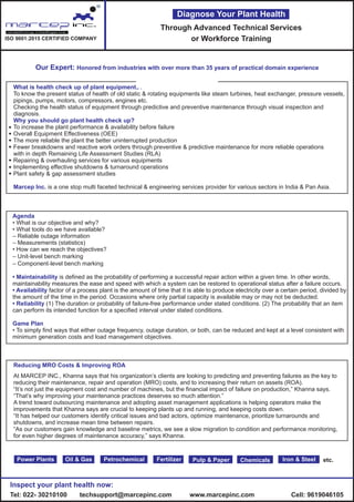 What is health check up of plant equipments?
Why you should go plant health check up?
Marcep Inc.
To know the present status of health of old static & rotating equipments like steam turbines, heat exchanger, pressure vessels,
pipings, pumps, motors, compressors, engines etc.
Checking the health status of equipment through predictive and preventive maintenance through visual inspection and
diagnosis.
To increase the plant performance & availability before failure
Overall Equipment Effectiveness (OEE)
The more reliable the plant the better uninterrupted production
Fewer breakdowns and reactive work orders through preventive & predictive maintenance for more reliable operations
with in depth Remaining Life Assessment Studies (RLA)
Repairing & overhauling services for various equipments
Implementing effective shutdowns & turnaround operations
Plant safety & gap assessment studies
is a one stop multi faceted technical & engineering services provider for various sectors in India & Pan Asia.
Power Plants Oil & Gas Petrochemical Fertilizer ChemicalsPulp & Paper Iron & Steel
Through Advanced Technical Services
or Workforce Training
Diagnose Your Plant Health
etc.
Agenda
• Maintainability
• Availability
• Reliability
Game Plan
• What is our objective and why?
• What tools do we have available?
– Reliable outage information
– Measurements (statistics)
• How can we reach the objectives?
– Unit‐level bench marking
– Component‐level bench marking
is defined as the probability of performing a successful repair action within a given time. In other words,
maintainability measures the ease and speed with which a system can be restored to operational status after a failure occurs.
factor of a process plant is the amount of time that it is able to produce electricity over a certain period, divided by
the amount of the time in the period. Occasions where only partial capacity is available may or may not be deducted.
(1) The duration or probability of failure-free performance under stated conditions. (2) The probability that an item
can perform its intended function for a specified interval under stated conditions.
• To simply find ways that either outage frequency, outage duration, or both, can be reduced and kept at a level consistent with
minimum generation costs and load management objectives.
Inspect your plant health now:
Tel: 022- 30210100 techsupport@marcepinc.com www.marcepinc.com Cell: 9619046105
R
ISO 9001:2015 CERTIFIED COMPANY
Our Expert: Honored from industries with over more than 35 years of practical domain experience
Reducing MRO Costs & Improving ROA
At MARCEP INC., Khanna says that his organization’s clients are looking to predicting and preventing failures as the key to
reducing their maintenance, repair and operation (MRO) costs, and to increasing their return on assets (ROA).
“It’s not just the equipment cost and number of machines, but the financial impact of failure on production,” Khanna says.
“That’s why improving your maintenance practices deserves so much attention.”
A trend toward outsourcing maintenance and adopting asset management applications is helping operators make the
improvements that Khanna says are crucial to keeping plants up and running, and keeping costs down.
“It has helped our customers identify critical issues and bad actors, optimize maintenance, prioritize turnarounds and
shutdowns, and increase mean time between repairs.
“As our customers gain knowledge and baseline metrics, we see a slow migration to condition and performance monitoring,
for even higher degrees of maintenance accuracy,” says Khanna.
 