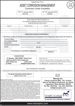 th th
10 -11 January 2018 th th
12 -13 January 2018
Mumbai Kolkata
ASSETCORROSION MANAGEMENT
Corrosion Under Insulation
Please register the following delegate/s for
(For Additional delegates please photocopy this form)
Organisation Details & Authorization:
I / We Hereby Confirm To The Above And Authorize Our Participants To The Programme. Please Send The Invoice To:
Company Name:
Nominating Authority:
Designation: Email:
Company Postal Address:
Tel No.:
* This Booking is Invalid Without Signature
Signature
Participation Fees Include: Workshop kit Documentation, Refreshment, Luncheon, Certificate Of Participation
NON- RESIDENTIAL PROGRAM
Cell No.:
Marcep Inc. Terms and Conditions
Payment terms - Upon completion and return of the registration form, full payment is required not later
than 5 business days from the date of invoice. Payment must be received prior to the event date. Marcep
Inc. reserves the right to refuse admission to the event if payment has not been received.
Cancellation, postponement and substitution policy - You may substitute delegates at any time by
providing reasonable advance notice to Marcep Inc. In the event that Marcep Inc. postpones an event for
any reason and the delegate is unable to attend on the revised date, you will receive full credit of the
contract fee paid. On mutual agreement, you may use this credit for another Marcep Inc. event which must
occur within one year from the date of postponement. Except as specified above, no credits will be
issued for cancellations. There are no refunds given under any circumstances. Marcep Inc. is not
responsible for any loss or damage as a result of a substitution, alteration or cancellation/ postponement
of an event. Marcep Inc. will not take any liability whatsoever if the event is cancelled, rescheduled or
postponed due to act of God, natural calamities or any other emergencies. Please note that while course
speakers and topics were confirmed at the time of marketing, for circumstances beyond our control, the
organization reserves the right to substitute, alter or cancel the speakers and/or topics Marcep Inc.
reserves the right to alter or modify the speakers and/or topics if necessary without any liability to you
what so ever. Updates on any substitutions or alterations will be provided as soon as possible.
Discounts All 'Early Bird' Discounts require payment at time of registration and before the cut-off date in
order to receive any discount. Offered discounts by Marcep Inc. (including team discounts) must also
require payment at the time of registration. All discount offers will stand cancelled if payment is not
received at the time of registration.
For group nomination reply on:queries
raj@marcepinc.com
Payment Terms:
Payment Is Required Within 5 Working Days From the Date
Of Invoice. Account Transfer/Cheque/DD Should Be In Favour
Of “Marcep Inc.” Payable At Par In Mumbai.
Investment fees
01 Delegate - INR: 24,500/- (Base Price)
Additional IGST of 18% is applicable
Sales Hotline No.:
or email: kris@marcepinc.com
7506478464
Marcep Inc.
Campz Landmark Bldg., 103, 1st floor,
Next to Tata Motors Showroom, S.V. Road,
Jogeshwari- West, Mumbai- 400102
Tel: 022- 30210100 Fax: 022- 30210103
info@marcepinc.com
PARTICIPATION DETAILS
Name: Designation: Email: Location:
www.marcepinc.com
R
An ISO 9001:2015 CERTIFIED COMPANY
Registration Form:
CUI
2018
 