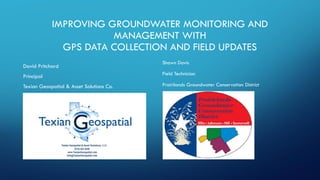 IMPROVING GROUNDWATER MONITORING AND
MANAGEMENT WITH
GPS DATA COLLECTION AND FIELD UPDATES
Shawn Davis
Field Technician
Prairilands Groundwater Conservation District
David Pritchard
Principal
Texian Geospatial & Asset Solutions Co.
 