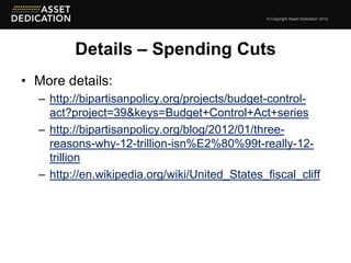 © Copyright Asset Dedication 2012




         Details – Spending Cuts
• More details:
  – http://bipartisanpolicy.org/projects/budget-control-
    act?project=39&keys=Budget+Control+Act+series
  – http://bipartisanpolicy.org/blog/2012/01/three-
    reasons-why-12-trillion-isn%E2%80%99t-really-12-
    trillion
  – http://en.wikipedia.org/wiki/United_States_fiscal_cliff
 