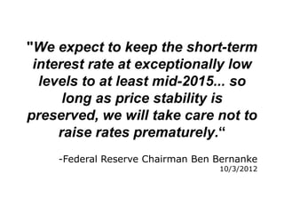 "We expect to keep the short-term
 interest rate at exceptionally low
  levels to at least mid-2015... so
      long as price stability is
preserved, we will take care not to
     raise rates prematurely.“
    -Federal Reserve Chairman Ben Bernanke
                                  10/3/2012
 