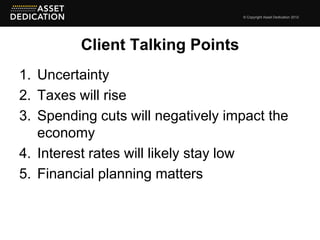 © Copyright Asset Dedication 2012




         Client Talking Points
1. Uncertainty
2. Taxes will rise
3. Spending cuts will negatively impact the
   economy
4. Interest rates will likely stay low
5. Financial planning matters
 