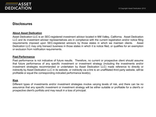 © Copyright Asset Dedication 2012




Disclosures

About Asset Dedication
Asset Dedication LLC is an SEC-registered investment advisor located in Mill Valley, California. Asset Dedication
LLC and its investment adviser representatives are in compliance with the current registration and/or notice filing
requirements imposed upon SEC-registered advisors by those states in which we maintain clients.                Asset
Dedication LLC may only transact business in those states in which it is notice filed, or qualifies for an exemption
or exclusion from notification requirements.

Past Performance
Past performance is not indicative of future results. Therefore, no current or prospective client should assume
that future performance of any specific investment or investment strategy (including the investments and/or
investment strategies recommended or undertaken by Asset Dedication LLC) made reference to directly or
indirectly by Asset Dedication LLC in its website, or indirectly via a link to an unaffiliated third party website, will be
profitable or equal the corresponding indicated performance level(s).

Risk
Different types of investments and/or investment strategies involve varying levels of risk, and there can be no
assurance that any specific investment or investment strategy will be either suitable or profitable for a client's or
prospective client's portfolio and may result in a loss of principal.
 