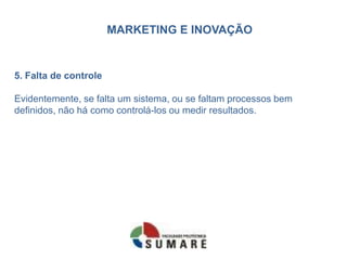 MARKETING E INOVAÇÃO
5. Falta de controle
Evidentemente, se falta um sistema, ou se faltam processos bem
definidos, não há como controlá-los ou medir resultados.
 