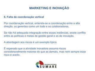 MARKETING E INOVAÇÃO
6. Falta de coordenação vertical
Por coordenação vertical, entenda-se a coordenação entre a alta
direção, os gerentes como um todo e os colaboradores.
Se não há adequada integração entre essas instâncias, existe conflito
entre as políticas e metas de gestão geral e as de inovação.
A abordagem aos riscos é um exemplo típico.
É esperado que a atividade inovadora assuma riscos
consideravelmente maiores do que as demais, mas nem sempre esse
risco é aceito.
 