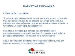 MARKETING E INOVAÇÃO
7. Falta de foco no cliente
“A inovação real, cedo ou tarde, terá de ser aceita por um consumidor
final, que terá de mudar de um produto ou serviço para outro. Ele
somente fará esse esforço se receber um benefício claro e superior da
nova oferta”, deixam claro os acadêmicos.
Para eles, a inovação que começa pela compreensão do
comportamento dos consumidores finais (como com a aplicação de
pesquisas etnográficas) tende a ser mais bem-sucedida.
Aqui, não se fala em atender às necessidades do cliente, mas em
imaginar maneiras de enriquecer suas vidas.
 