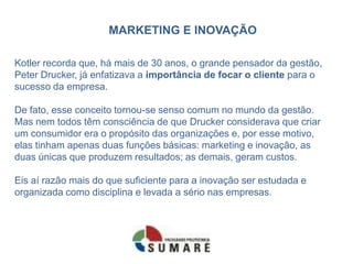 MARKETING E INOVAÇÃO
Kotler recorda que, há mais de 30 anos, o grande pensador da gestão,
Peter Drucker, já enfatizava a importância de focar o cliente para o
sucesso da empresa.
De fato, esse conceito tornou-se senso comum no mundo da gestão.
Mas nem todos têm consciência de que Drucker considerava que criar
um consumidor era o propósito das organizações e, por esse motivo,
elas tinham apenas duas funções básicas: marketing e inovação, as
duas únicas que produzem resultados; as demais, geram custos.
Eis aí razão mais do que suficiente para a inovação ser estudada e
organizada como disciplina e levada a sério nas empresas.
 