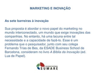 MARKETING E INOVAÇÃO
As sete barreiras à inovação
Sua proposta é abordar o novo papel do marketing no
mundo interconectado, um mundo que exige inovações das
companhias. No entanto, há uma lacuna entre tal
necessidade e a capacidade de fazê-lo. Esse é um
problema que o pesquisador, junto com seu colega
Fernando Trías de Bes, da ESADE Business School de
Barcelona, consideram no livro A Bíblia da Inovação (ed.
Lua de Papel).
 