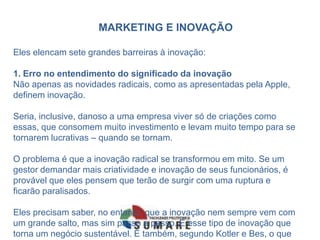 MARKETING E INOVAÇÃO
Eles elencam sete grandes barreiras à inovação:
1. Erro no entendimento do significado da inovação
Não apenas as novidades radicais, como as apresentadas pela Apple,
definem inovação.
Seria, inclusive, danoso a uma empresa viver só de criações como
essas, que consomem muito investimento e levam muito tempo para se
tornarem lucrativas – quando se tornam.
O problema é que a inovação radical se transformou em mito. Se um
gestor demandar mais criatividade e inovação de seus funcionários, é
provável que eles pensem que terão de surgir com uma ruptura e
ficarão paralisados.
Eles precisam saber, no entanto, que a inovação nem sempre vem com
um grande salto, mas sim passo a passo. É esse tipo de inovação que
torna um negócio sustentável. É também, segundo Kotler e Bes, o que
 