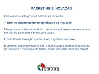 MARKETING E INOVAÇÃO
Eles elencam sete grandes barreiras à inovação:
1. Erro no entendimento do significado da inovação
Eles precisam saber, no entanto, que a inovação nem sempre vem com
um grande salto, mas sim passo a passo.
É esse tipo de inovação que torna um negócio sustentável.
É também, segundo Kotler e Bes, o que leva ao surgimento da cultura
da inovação e, consequentemente, da tão desejada inovação radical.
 