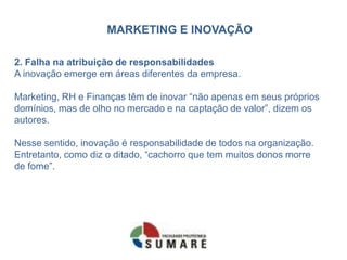 MARKETING E INOVAÇÃO
2. Falha na atribuição de responsabilidades
A inovação emerge em áreas diferentes da empresa.
Marketing, RH e Finanças têm de inovar “não apenas em seus próprios
domínios, mas de olho no mercado e na captação de valor”, dizem os
autores.
Nesse sentido, inovação é responsabilidade de todos na organização.
Entretanto, como diz o ditado, “cachorro que tem muitos donos morre
de fome”.
 