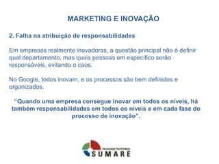 MARKETING E INOVAÇÃO
2. Falha na atribuição de responsabilidades
Em empresas realmente inovadoras, a questão principal não é definir
qual departamento, mas quais pessoas em específico serão
responsáveis, evitando o caos.
No Google, todos inovam, e os processos são bem definidos e
organizados.
“Quando uma empresa consegue inovar em todos os níveis, há
também responsabilidades em todos os níveis e em cada fase do
processo de inovação”.
 