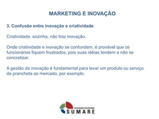 MARKETING E INOVAÇÃO
3. Confusão entre inovação e criatividade
Criatividade, sozinha, não traz inovação.
Onde criatividade e inovação se confundem, é provável que os
funcionários fiquem frustrados, pois suas idéias tendem a não se
concretizar.
A gestão da inovação é fundamental para levar um produto ou serviço
da prancheta ao mercado, por exemplo.
 