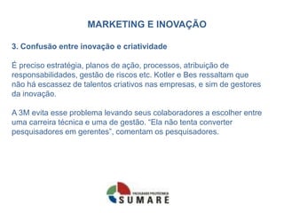 MARKETING E INOVAÇÃO
3. Confusão entre inovação e criatividade
É preciso estratégia, planos de ação, processos, atribuição de
responsabilidades, gestão de riscos etc. Kotler e Bes ressaltam que
não há escassez de talentos criativos nas empresas, e sim de gestores
da inovação.
A 3M evita esse problema levando seus colaboradores a escolher entre
uma carreira técnica e uma de gestão. “Ela não tenta converter
pesquisadores em gerentes”, comentam os pesquisadores.
 