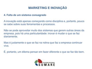 MARKETING E INOVAÇÃO
4. Falta de um sistema consagrado
A inovação está apenas começando como disciplina e, portanto, pouco
se sabe sobre suas ferramentas e processos.
Não se pode aproveitar muito dos sistemas que gerem outras áreas da
empresa, pois há uma particularidade: inovar é mudar o que se faz
diariamente.
Mas é justamente o que se faz na rotina que faz a empresa continuar
viva.
É, portanto, um dilema pensar em fazer diferente o que se faz tão bem.
 