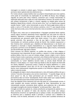 mensagem no entanto é própria agora. Portanto o interdito foi levantado, e cada
pormenor deste capítulo está claro diante de nós.
Por muitos séculos a Igreja Católica teve sua própria interpretação para esse capítulo,
como pode ser encontrado nas explicações de sua Bíblia de Douay. Seus teólogos,
seguidos de perto pela crítica moderna, asseveram que o tempo mencionado na
explicação dada pelo anjo a João era o dos imperadores romanos. De acordo com isto,
eles sempre introduziram o Egito e a Assíria, seguidos na relação pelos nomes de
Babilônia, Medo-Pérsia e Grécia, a fim de terem cinco "reis" ou impérios que naquela
ocasião haviam "caído", como mencionado no verso 10. Roma pagã estava então no
poder, e seria o nº 6 da série. Com certeza o próximo, o de nº 7, que naquele tempo
ainda não havia vindo, seria o horrível anticristo. Este era também o ensino dos pais da
igreja.
Há alguns anos, antes que se compreendesse a linguagem paradoxal deste capítulo,
mesmo alguns escritores adventistas foram enganados por esta parte do vinho de
Babilônia. Adotaram a interpretação católica da mais vital de todas as profecias,
provavelmente por pensarem poder fazer deste número 7 da série o símbolo do
grande anticristo. Eles ignoraram o fato de que Egito e Assíria jamais foram
mencionados em nenhuma profecia seriada de Daniel. Eles também esqueceram o
fato histórico bem conhecido que a Babilônia de Nabucodonosor e de Daniel com
freqüência é chamado o império Neobabilônico ou o segundo império Babilônico;
porquanto o primeiro curso de Babilônia antedata ambos, Egito e Assíria, remontando
aos dias de Ninrode, logo após o Dilúvio.
Como veremos nos últimos capítulos, no conflito dos séculos, o fator religioso é
imensamente mais importante do que o político, e aquele é a maior preocupação da
profecia bíblica. Este era o caso em tempos antigos. Jamais o Egito e nem a Assíria,
embora fossem cruéis e opressivos, exerceram uma influência tão fascinante, sedutora
ou enganadora como o fizeram sobre as nações circunvizinhas os cultos e sacerdócios
centralizados na "santa" Babilônia durante todos os séculos desde Ninrode até
Belsazar e muito depois. A. H. Sayce relata que desde os dias do império de Hamurábi
em diante, Babilônia "continuava sendo a Capital do império Babilônico e a santa
cidade da Ásia Ocidental". (Encic. Brit. 11ª. Ed., vol. III, pág. 98). De fato, ambos, Egito e
Assíria, eram relativamente insignificantes quanto à sua influência religiosa e cultural
sobre o resto do mundo.
Os advogados do Egito e Assíria desconsideraram a clara afirmação profética de que o
número 7 da série, teria apenas uma carreira muito breve – "e quando chegar, tem de
durar pouco" (v. 10), ou "deve permanecer por um instante" (R.S.V.), ou "sua
permanência deve ser breve" (Goodspeed). Porém todos sabem que a Igreja Católica
tem permanecido quase tanto tempo quanto todos em conjunto.
Estas são objeções sérias indicativas que esta não pode ser a interpretação correta. A
visão completa não envolve nenhuma negação de fatos. Necessitamos de uma
interpretação sensível, consistente deste capítulo, para podermos dar a derradeira
mensagem evangélica de maneira inteligente "sai dela povo Meu". Apoc, 18:4.
A dragão vermelho do capítulo 12, a besta semelhante ao leopardo do capítulo 13, e a
besta escarlate do capítulo 17 todos são descritos como tendo sete cabeças.
Necessitamos encontrar um significado que se aplique a todos. Isto poderemos fazer
se olharmos para a seqüência desde o princípio, a começar com a Babilônia de
Ninrode, e daí em diante, divisando as mais ou menos bem sucedidas tentativas de
 
