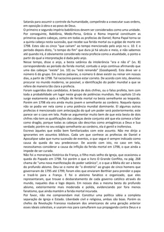Satanás para assumir o controle da humanidade, compelindo-a a executar suas ordens,
em oposição à obra e ao povo de Deus.
O primeiro e segundo império babilônicos devem ser considerados como uma unidade.
Por conseguinte, Babilônia, Medo-Persa, Grécia e Roma Imperial constituem as
primeiras quatro cabeças, como em todas as profecias de Daniel; Roma Papal torna-se
a quinta cabeça nesta sucessão, que recebe sua ferida mortal ou o golpe de morte em
1798. Estes são os cinco "que caíram" ao tempo mencionado pelo anjo no v. 10. E o
período depois disto, "o tempo do fim" que dura já há século e meio, e não sabemos
até quando irá, é obviamente considerado nesta profecia como a atualidade, o ponto a
partir do qual a interpretação é dada pelo anjo.
Nesse tempo, disse o anjo, a besta satânica da intolerância "era e não é" (vs. 8)
correspondendo ao período da ferida mortal; contudo o anjo continua afirmando que
uma das cabeças "existe" (vs. 10) ou "está reinando" (Goodspeed). Esta deve ser o
número 6 do grupo. Em outras palavras, o número 6 deve existir ou reinar em nossos
dias, a partir de 1798. Tal raciocínio parece estar correto. De acordo com isto, devemos
procurar no mundo moderno, se possível, a identificação do poder mundial a que se
refere de maneira tão clara a profecia.
Foram sugeridos dois candidatos. A besta de dois chifres, ou o falso profeta, tem com
toda a probabilidade um lugar neste grupo de potências mundiais. No capítulo 13 ela
surge exatamente após a inflição de ferida mortal na besta semelhante ao leopardo.
Porém em 1798 ela era ainda muito jovem e semelhante ao cordeiro. Naquela época
não se podia ver nela como a uma potência mundial dominante. El algumas outras
profecias é mencionado com antecipação do quê um poder será posteriormente; este
parece ser o caso em tela. Pode-se argumentar muito bem de que esta besta de dois
chifres não tem as qualificações das cabeças deste conjunto até que ela comece a falar
como dragão, porque todas as cabeças são descritas como antagônicas a Deus e Sua
verdade; porém no seu estágio semelhante ao cordeiro, ela é gentil e inofensiva.
Escrevo àqueles que estão bem familiarizados com este assunto. Não me dirijo a
ignorantes em assuntos bíblicos. Cada um que conhece as profecias de Daniel e
Apocalipse sabe que numa sucessão de eventos, o que segue é sempre indicado como
causa da queda do seu predecessor. De acordo com isto, no caso em tela,
necessitamos considerar a causa da inflição da ferida mortal em 1798, o que ainda a
impede de ser curada.
Não foi a monarquia histórica da França, o filho mais velho da Igreja, que ocasionou a
queda do Papado em 1798. Foi porém o que o livro O Grande Conflito, na pág. 268
chama de "uma nova manifestação do poder satânico", e o que a Bíblia diz ser a besta
do profundo abismo. Deu-se o nome de "o diretório" ao grupo de cinco homens que
governaram de 1795 até 1799; foram eles que enviaram Berthier para prender o papa
e trazê-lo para a França. E foi o ateísmo fanático e organizado, que eles
representaram, que trouxe o desbaratamento de cada governo católico através do
mundo, naqueles dias e logo depois. Em nossos dias a mesma besta do profundo
abismo, exteriormente mais moderada e polida, evidenciando por fora menos
fanatismo, que ainda mantém a ferida mortal incurada.
Por favor, não me compreendam mal. Constitui uma política sábia a completa
separação de Igreja e Estado. Liberdade civil e religiosa, ambas são boas. Porém os
chefes da Revolução Francesa roubaram dos americanos de uma geração anterior
esses ideais celestiais, e usaram-nos para camuflarem sua propaganda contra Deus e a
 