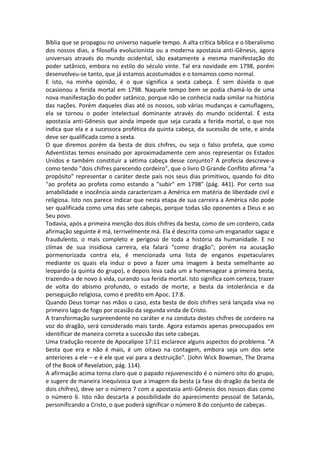 Bíblia que se propagou no universo naquele tempo. A alta crítica bíblica e o liberalismo
dos nossos dias, a filosofia evolucionista ou a moderna apostasia anti-Gênesis, agora
universais através do mundo ocidental, são exatamente a mesma manifestação do
poder satânico, embora no estilo do século vinte. Tal era novidade em 1798, porém
desenvolveu-se tanto, que já estamos acostumados e o tomamos como normal.
E isto, na minha opinião, é o que significa a sexta cabeça. É sem dúvida o que
ocasionou a ferida mortal em 1798. Naquele tempo bem se podia chamá-lo de uma
nova manifestação do poder satânico, porque não se conhecia nada similar na história
das nações. Porém daqueles dias até os nossos, sob várias mudanças e camuflagens,
ela se tornou o poder intelectual dominante através do mundo ocidental. É esta
apostasia anti-Gênesis que ainda impede que seja curada a ferida mortal, o que nos
indica que ela e a sucessora profética da quinta cabeça, da sucessão de sete, e ainda
deve ser qualificada como a sexta.
O que diremos porém da besta de dois chifres, ou seja o falso profeta, que como
Adventistas temos ensinado por aproximadamente cem anos representar os Estados
Unidos e também constituir a sétima cabeça desse conjunto? A profecia descreve-a
como tendo "dois chifres parecendo cordeiro", que o livro O Grande Conflito afirma "a
propósito" representar o caráter deste país nos seus dias primitivos, quando foi dito
"ao profeta ao profeta como estando a "subir" em 1798" (pág. 441). Por certo sua
amabilidade e inocência ainda caracterizam a América em matéria de liberdade civil e
religiosa. Isto nos parece indicar que nesta etapa de sua carreira a América não pode
ser qualificada como uma das sete cabeças, porque todas são oponentes a Deus e ao
Seu povo.
Todavia, após a primeira menção dos dois chifres da besta, como de um cordeiro, cada
afirmação seguinte é má, terrivelmente má. Ela é descrita como um enganador sagaz e
fraudulento, o mais completo e perigoso de toda a história da humanidade. E no
clímax de sua insidiosa carreira, ela falará "como dragão"; porém na acusação
pormenorizada contra ela, é mencionada uma lista de enganos espetaculares
mediante os quais ela induz o povo a fazer uma imagem à besta semelhante ao
leopardo (a quinta do grupo), e depois leva cada um a homenagear a primeira besta,
trazendo-a de novo à vida, curando sua ferida mortal. Isto significa com certeza, trazer
de volta do abismo profundo, o estado de morte, a besta da intolerância e da
perseguição religiosa, como é predito em Apoc. 17:8.
Quando Deus tomar nas mãos o caso, esta besta de dois chifres será lançada viva no
primeiro lago de fogo por ocasião da segunda vinda de Cristo.
A transformação surpreendente no caráter e na conduta destes chifres de cordeiro na
voz do dragão, será considerado mais tarde. Agora estamos apenas preocupados em
identificar de maneira correta a sucessão das sete cabeças.
Uma tradução recente de Apocalipse 17:11 esclarece alguns aspectos do problema. "A
besta que era e não é mais, é um oitavo na contagem, embora seja um dos sete
anteriores a ele – e é ele que vai para a destruição". (John Wick Bowman, The Drama
of the Book of Revelation, pág. 114).
A afirmação acima torna claro que o papado rejuvenescido é o número oito do grupo,
e sugere de maneira inequívoca que a imagem da besta (a fase do dragão da besta de
dois chifres), deve ser o número 7 com a apostasia anti-Gênesis dos nossos dias como
o número 6. Isto não descarta a possibilidade do aparecimento pessoal de Satanás,
personificando a Cristo, o que poderá significar o número 8 do conjunto de cabeças.
 