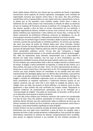 Deste rápido esboço inferimos com clareza que nas profecias de Daniel e Apocalipse
encontramos várias espécies de animais rapinantes, empregados como símbolos de
organizações humanas que operam contra Deus e Seu povo. Nos dias primitivos,
quando Deus tinha um grupo político ou uma nação como Seu representante na terra,
as bestas que se lhe opunham, eram também nações. Porém Deus e todos os
habitantes do céu estão sempre mais interessados na difusão de idéias ou doutrinas
do que na mudança de fronteiras nacionais ou políticas. Por conseguinte, no decurso
dos séculos, quando a obra de Deus se tornou internacional em sua extensão, a
oposição organizada de Satanás, também se tornou mais universal. Por esta razão, as
bestas simbólicas que representam a obra satânica em nossos dias, o tempo do fim,
devem representar de preferência influências universais ou ideológicas, em vez de
meros grupos nacionais ou políticos. Hoje podemos observá-lo em base mundial.
É verdade que em primeiro lugar é sempre mostrado o diabo na pessoa de seus títeres
humanos, quando são apresentados os símbolos proféticos. Os animais, por exemplo,
são como que peças de jardim de infância dados para nossa instrução. Sempre
devemos recordar-nos do duplo sentido atrás de tudo isto, porquanto quase todos são
passíveis de aplicação dupla. Podemos aplicá-los onde for apropriado; e onde quer que
forem apropriados, podemos usá-los. Foi-nos dito que "conquanto o dragão
represente primeiramente Satanás, é, em sentido secundário, símbolo de Roma pagã".
(GC. 438). Os expectantes anjos celestiais compreendem que o arqui-rebelde é
descrito em todos estes símbolos; mas nós aqui na terra entendemos que eles
representam entidades humanas através das quais Satanás realiza seus intentos.
Há três símbolos que compreendem toda a obra do maligno durante as últimas horas
do tempo. O dragão, a besta semelhante ao leopardo, e a besta de dois chifres, ou o
falso profeta, dos quais se fala em Apoc. 16:13, 14 como representantes de todas as
forças que se unem contra Deus e Seu povo bem no fim. Por conseguinte parece justo
concluir que esses símbolos devem ser entendidos no seu sentido mais lato como
representando três ideologias globais que nos últimos dias controlarão o pensamento
e as ações de grandes massas da humanidade. Por exemplo, podemos distinguir no
dragão o símbolo da infidelidade organizada como no comunismo de Karl Marx. A
besta semelhante ao leopardo representa o Catolicismo Romano quanto ao seu
aspecto universal, que por certo não é uma nação na acepção da palavra, mas a
religião como um todo, tão atuante na Nova Zelândia e na América como na Itália.
Igualmente o falso profeta não está confinado aos Estados Unidos. Representa os
aspectos modernos do protestantismo apostatado, que já foi intitulado de a
"americanização da religião". Este pode ser encontrado na Austrália, na África do Sul
ou na Alemanha tanto quanto na América do Norte.
O que foi dito acima enfatiza que fronteiras nacionais não entram em consideração
nos dias de hoje. Estes três poderes apostatados se misturam e se interligam. E as
profecias divinas afirmam que eles representam todas as potências da terra que nos
últimos instantes da história da terra combinar-se-ão para guerrearem contra Deus e
Sua igreja, e esta estará também espalhada ao redor do globo.
Cumpre lembrar-nos que as profecias seriadas de Daniel apresentam as nações então
dominantes que uma após outra mantinham o povo de Deus em sujeição, após a
apostasia de Israel e Judá, quando perderam a independência. Esta sucessão de nações
dominadoras representa os esforços de Satanás, temporariamente bem sucedidos,
para ajustar os negócios humanos à sua vontade. Os três símbolos principais do
 