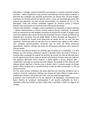 Apocalipse – o dragão, a besta semelhante ao leopardo, e a mulher montada na besta
escarlate – todos recapitulam o que já havia sido dado por Daniel, todavia ampliam a
descrição das condições que existirão exatamente nos últimos dias. Os sete estágios
sucessivos do controle parcial de Satanás sobre a terra, são apresentados pelas sete
cabeças que aparecem nos três animais mencionados, nos capítulos 12, 13 e 17 de
Apocalipse. Estes três animais simbólicos repetem de maneira sucinta a história
anterior mas concentram-se nos eventos dos últimos dias do tempo.
Todos os três símbolos – o dragão, a besta semelhante ao leopardo, e a besta escarlate
– cobrem historicamente o mesmo terreno embora fossem mostrados ao apóstolo
como se realizando em três estágios sucessivos da historia do mundo. O dragão evoca
o domínio satânico sob o ponto de vista do tempo dos Césares. A besta semelhante ao
leopardo dá-o do ponto vista da Idade Média. A besta escarlate de Apocalipse 17
mostra a situação do mundo como observada no tempo do fim, ou seja, dos dias
modernos. Entretanto cada um dos três tem as mesmas sete cabeças e dez chifres,
com variações pormenorizadas, provando que se trata de linhas proféticas
equivalentes, embora a ênfase seja posta em três épocas sucessivas sob o ponto de
vista de tempo.
O número sete denota sempre em profecia algo completo ou a totalidade; e as sete
cabeças nos três animais simbólicos cobrem o período inteiro da história humana, a
começar pela usurpação de Satanás do domínio do mundo nos dias de Ninrode até o
seu fim ignominioso. Porém cada um desses três símbolos, embora vistos por João sob
três aspectos diferentes Roma Imperial, a Idade Média e nossos próprios dias –
recapitulam o passado na sucessão das sete cabeças. Na verdade as três séries de sete
cabeças devem significar a mesma coisa e devem cobrir o mesmo espaço de tempo
desde o Éden perdido até os acontecimentos iniciais do Éden restaurado e o fim da
história humana.
Por fim, estes animais simbólicos são todos descritos em contraste antitético com o
cordeiro, inocente, inofensivo, indefeso, que através de toda a Bíblia é usado como o
símbolo dos métodos e do caráter de Cristo, e de Seu estilo de organização.
O glorioso coro mencionado no fim do capítulo 5 de Apocalipse, mencionado pela
figura literária da "prolepse" (antecipação), é um quadro esplêndido da final e
completa vitória do Cordeiro de Deus sobre toda a oposição e todos os enganos do
inimigo.
 