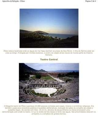 Éfeso estava localizada onde as águas do mar Egeu banham as praias da Ásia Menor. A ilha de Patmos pode ser
vista ao longe. Protegida por montes costeiros, o centro da cidade atraía navios de muitas parte do Império
Romano.
Teatro Central
O Elegante teatro de Éfeso suportava 24.000 pessoas sentadas para jogos, música e cerimônias religiosas. Era
também usado para encontros públicos e questões deliberativas, execução de ações do conselho da cidade e
questões legais. De acordo com Atos: 19.23-41, devotos da deusa Ártemis ou Diana encenaram uma
demonstração anti-cristã no teatro. A rua na direta da foto levava à fonte das águas. Nas proximidades estavam os
armazéns e o complexo do ginásio-termas.
Página 2 de 6Apócrifos & Religião - Éfeso
 
