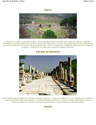 Ágora
O Ágora era o centro comercial de Éfeso. Era uma grande área quadrada contornada por colunas e calçadas.
Vendedores e artesãos faziam seu comércio nesta área. Éfeso era um centro de industria têxtil e era conhecida por
seu vinho e perfume. Os ourives mencionados em Atos 19:24-27 devem ter trabalhado nesta área. Em adição ao
comércio, o Ágora era um lugar para encontros públicos informais.
Estrada de Mármore
Uma avenida pavimentada com mármore conecta o teatro e o centro da cidade com o sul. Aqueles que vinham do
norte pela estrada poderiam encontrar o renomado templo de Ártemis ou Diana. Colunas alinhadas corriam ao
longo da margem da estrada. No lado esquerdo estava o grande Ágora ou mercado público.
Portal
Página 3 de 6Apócrifos & Religião - Éfeso
 