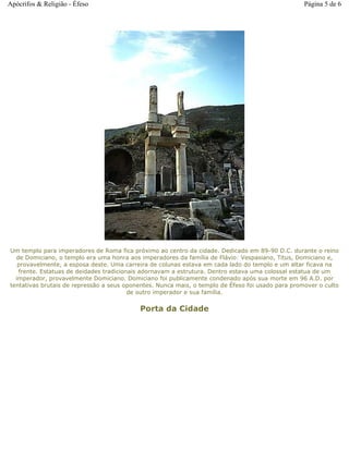 Um templo para imperadores de Roma fica próximo ao centro da cidade. Dedicado em 89-90 D.C. durante o reino
de Domiciano, o templo era uma honra aos imperadores da família de Flávio: Vespasiano, Titus, Domiciano e,
provavelmente, a esposa deste. Uma carreira de colunas estava em cada lado do templo e um altar ficava na
frente. Estatuas de deidades tradicionais adornavam a estrutura. Dentro estava uma colossal estatua de um
imperador, provavelmente Domiciano. Domiciano foi publicamente condenado após sua morte em 96 A.D. por
tentativas brutais de repressão a seus oponentes. Nunca mais, o templo de Éfeso foi usado para promover o culto
de outro imperador e sua família.
Porta da Cidade
Página 5 de 6Apócrifos & Religião - Éfeso
 