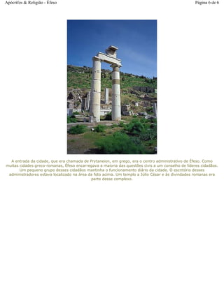 A entrada da cidade, que era chamada de Prytaneion, em grego, era o centro administrativo de Éfeso. Como
muitas cidades greco-romanas, Éfeso encarregava a maioria das questões civis a um conselho de líderes cidadãos.
Um pequeno grupo desses cidadãos mantinha o funcionamento diário da cidade. O escritório desses
administradores estava localizado na área da foto acima. Um templo a Júlio César e às divindades romanas era
parte desse complexo.
Página 6 de 6Apócrifos & Religião - Éfeso
 