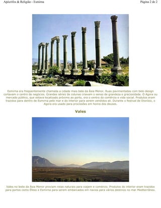 Esmirna era freqüentemente chamada a cidade mais bela da Ásia Menor. Ruas pavimentadas com belo design
cortavam o centro de negócios. Grandes séries de colunas criavam o senso de grandeza e graciosidade. O Agora ou
mercado público, que estava localizado próximo ao porto, era o centro do comércio e vida social. Produtos eram
trazidos para dentro de Esmirna pelo mar e do interior para serem vendidos ali. Durante o festival de Dionísio, o
Agora era usado para procissões em honra dos deuses.
Vales
Vales no leste da Ásia Menor proviam rotas naturais para viajem e comércio. Produtos do interior eram trazidos
para portos como Éfeso e Esmirna para serem embarcados em navios para vários destinos no mar Mediterrâneo.
Página 2 de 2Apócrifos & Religião - Esmirna
 