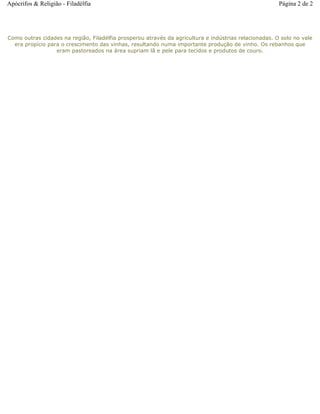 Como outras cidades na região, Filadélfia prosperou através da agricultura e indústrias relacionadas. O solo no vale
era propício para o crescimento das vinhas, resultando numa importante produção de vinho. Os rebanhos que
eram pastoreados na área supriam lã e pele para tecidos e produtos de couro.
Página 2 de 2Apócrifos & Religião - Filadélfia
 