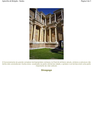O funcionamento do grande complexo termas/ginásio começou no final do primeiro século, embora a estrutura não
tenha sido concluída por muitos anos. Localizado na parte central da cidade, o ginásio e as termas eram uma parte
importante da vida cultural.
Sinagoga
Página 4 de 5Apócrifos & Religião - Sardes
 
