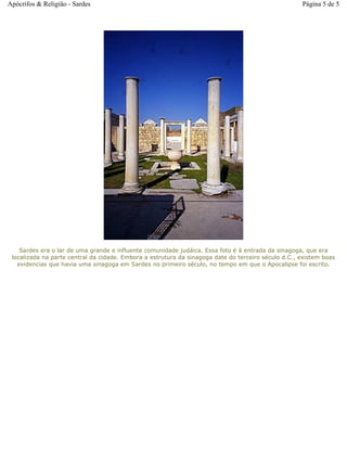 Sardes era o lar de uma grande e influente comunidade judáica. Essa foto é à entrada da sinagoga, que era
localizada na parte central da cidade. Embora a estrutura da sinagoga date do terceiro século d.C., existem boas
evidencias que havia uma sinagoga em Sardes no primeiro século, no tempo em que o Apocalipse foi escrito.
Página 5 de 5Apócrifos & Religião - Sardes
 