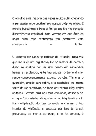 O orgulho é na maioria das vezes muito sutil, chegando
a ser quase imperceptível aos nossos próprios olhos. É
preciso buscarmos a Deus a fim de que Ele nos conceda
discernimento espiritual, para vermos em que área da
nossa vida este sentimento tão destrutivo está
começando a brotar.
O soberbo faz Deus se lembrar de satanás. Toda vez
que Deus vê um orgulhoso, Ele se lembra de como o
diabo se exaltou por ter sido criado em esplêndida
beleza e resplendor, e tentou usurpar o trono divino,
sendo consequentemente expulso do céu. “Tu eras o
querubim, ungido para cobrir, e te estabeleci; no monte
santo de Deus estavas, no meio das pedras afogueadas
andavas. Perfeito eras nos teus caminhos, desde o dia
em que foste criado, até que se achou iniquidade em ti.
Na multiplicação do teu comércio encheram o teu
interior de violência, e pecaste; por isso te lancei,
profanado, do monte de Deus, e te fiz perecer, ó
 