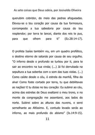 As sete coisas que Deus odeia, por Josivaldo Oliveira
querubim cobridor, do meio das pedras afogueadas.
Elevou-se o teu coração por causa da tua formosura,
corrompeste a tua sabedoria por causa do teu
resplendor; por terra te lancei, diante dos reis te pus,
para que olhem para ti” (Ez.28:14-17).
O profeta Isaías também viu, em um quadro profético,
o destino eterno de satanás por causa de seu orgulho.
“O inferno desde o profundo se turbou por ti, para te
sair ao encontro na tua vinda; (...) Já foi derrubada na
sepultura a tua soberba com o som das tuas violas. (...)
Como caíste desde o céu, ó estrela da manhã, filha da
alva! Como foste cortado por terra, tu que debilitavas
as nações! E tu dizias no teu coração: Eu subirei ao céu,
acima das estrelas de Deus exaltarei o meu trono, e no
monte da congregação me assentarei, aos lados do
norte. Subirei sobre as alturas das nuvens, e serei
semelhante ao Altíssimo. E, contudo levado serás ao
inferno, ao mais profundo do abismo” (Is.14:9-15).
11
 
