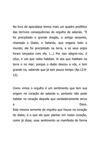 No livro de apocalipse temos mais um quadro profético
das terríveis consequências do orgulho de satanás. “E
foi precipitado o grande dragão, a antiga serpente,
chamada o Diabo, e Satanás, que engana todo o
mundo; ele foi precipitado na terra, e os seus anjos
foram lançados com ele. (...) Por isso alegrai-vos, ó
céus, e vós que neles habitais. Ai dos que habitam na
terra e no mar; porque o diabo desceu a vós, e tem
grande ira, sabendo que já tem pouco tempo (Ap.12:9-
12).
Como vimos o orgulho é um sentimento que tem sua
origem no coração de satanás e, portanto não pode
habitar no coração daquele que verdadeiramente serve
a Deus.
Esta mesma semente de orgulho que houve no coração
do diabo, é o que ele quer plantar em nosso coração,
como já disse, esse sentimento se manifesta de forma
 